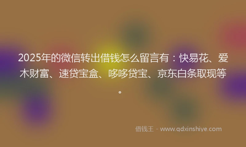 2025年的微信转出借钱怎么留言有：快易花、爱木财富、速贷宝盒、哆哆贷宝、京东白条取现等。