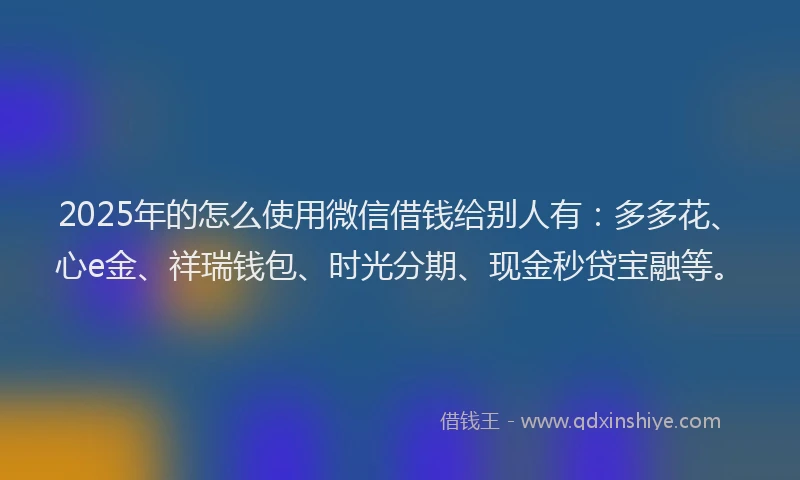 2025年的怎么使用微信借钱给别人有：多多花、心e金、祥瑞钱包、时光分期、现金秒贷宝融等。
