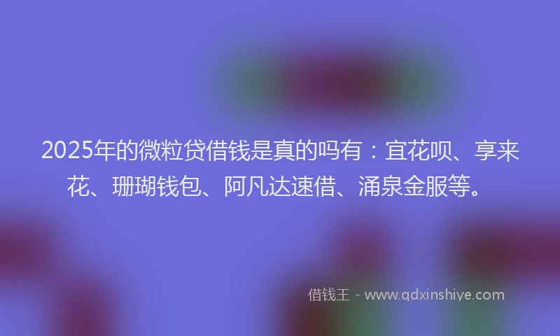 2025年的微粒贷借钱是真的吗有：宜花呗、享来花、珊瑚钱包、阿凡达速借、涌泉金服等。