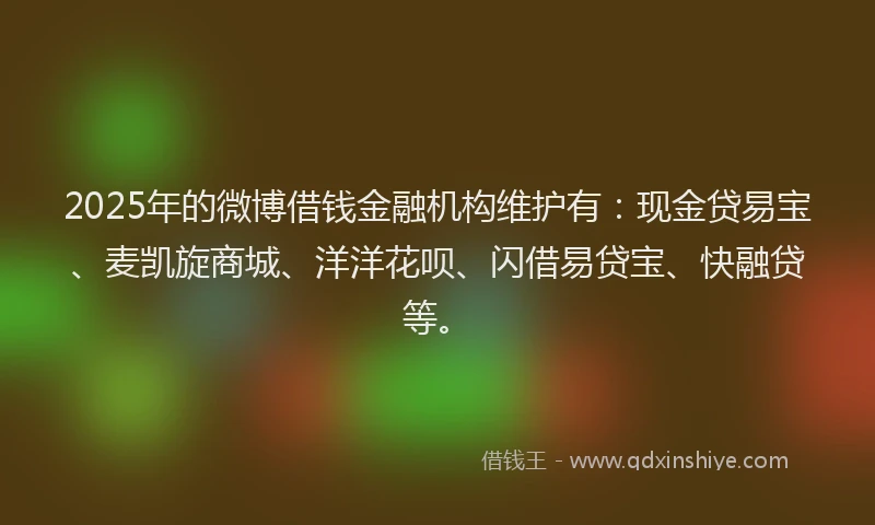 2025年的微博借钱金融机构维护有：现金贷易宝、麦凯旋商城、洋洋花呗、闪借易贷宝、快融贷等。