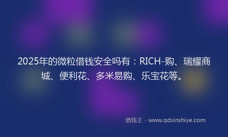2025年的微粒借钱安全吗有：RICH-购、瑞耀商城、便利花、多米易购、乐宝花等。