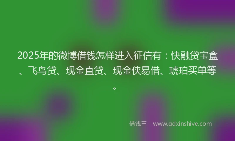 2025年的微博借钱怎样进入征信有：快融贷宝盒、飞鸟贷、现金直贷、现金侠易借、琥珀买单等。