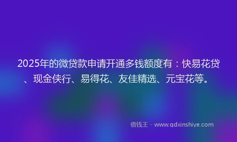2025年的微贷款申请开通多钱额度有：快易花贷、现金侠行、易得花、友佳精选、元宝花等。