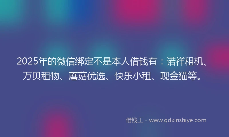 2025年的微信绑定不是本人借钱有：诺祥租机、万贝租物、蘑菇优选、快乐小租、现金猫等。