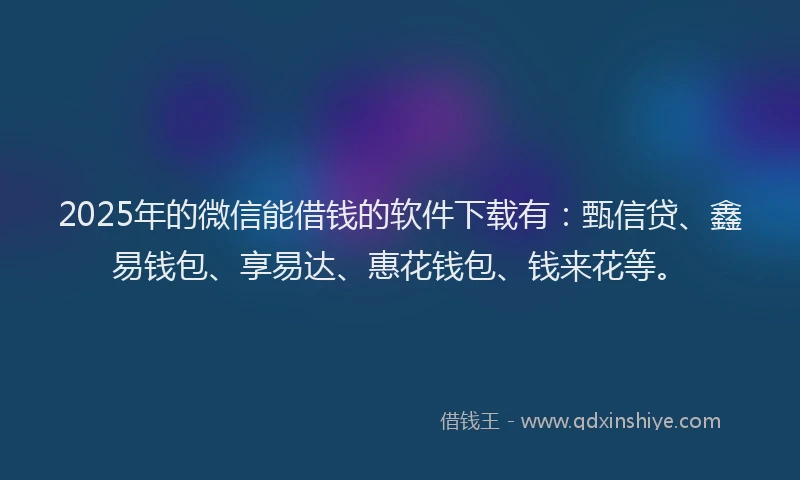 2025年的微信能借钱的软件下载有：甄信贷、鑫易钱包、享易达、惠花钱包、钱来花等。