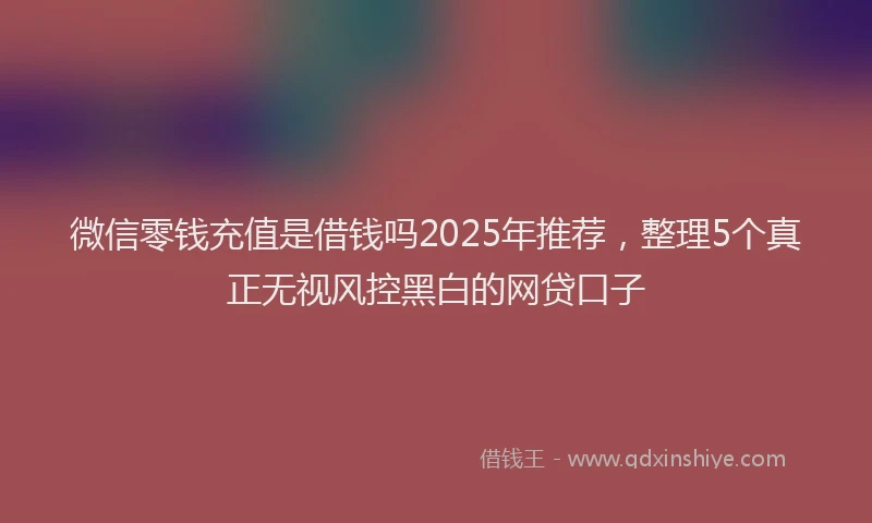 微信零钱充值是借钱吗2025年推荐，整理5个真正无视风控黑白的网贷口子