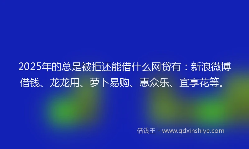2025年的总是被拒还能借什么网贷有：新浪微博借钱、龙龙用、萝卜易购、惠众乐、宜享花等。