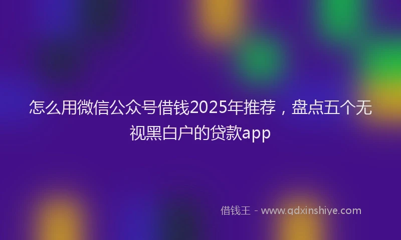 怎么用微信公众号借钱2025年推荐，盘点五个无视黑白户的贷款app