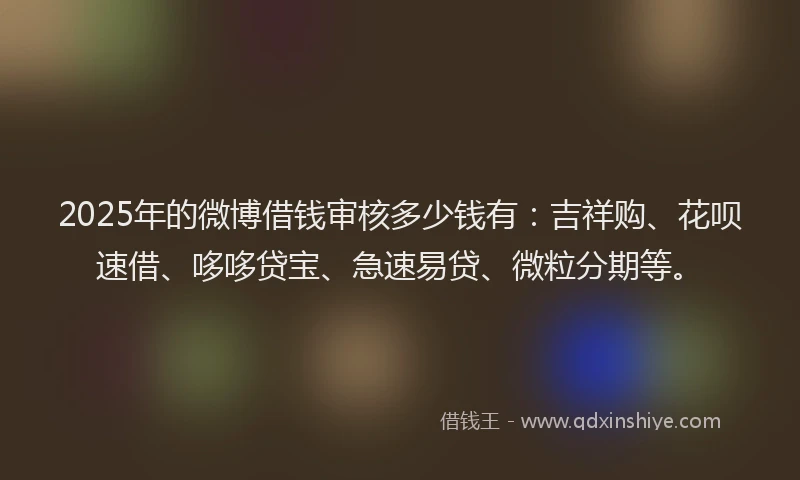 2025年的微博借钱审核多少钱有：吉祥购、花呗速借、哆哆贷宝、急速易贷、微粒分期等。