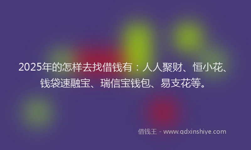 2025年的怎样去找借钱有：人人聚财、恒小花、钱袋速融宝、瑞信宝钱包、易支花等。