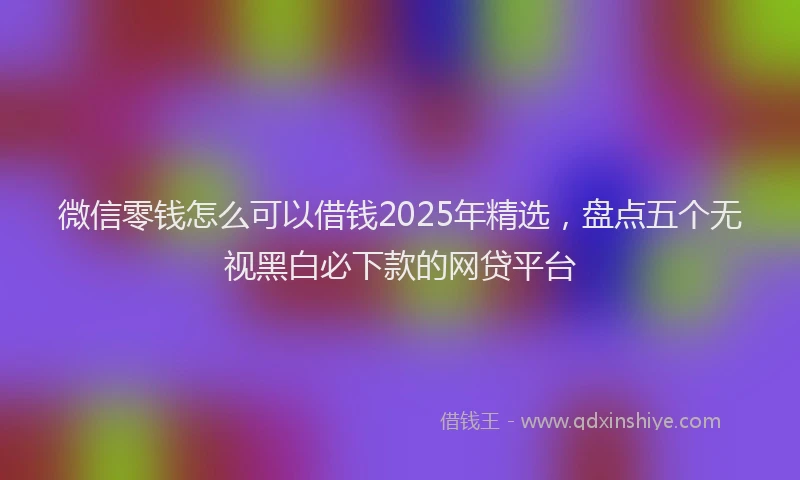微信零钱怎么可以借钱2025年精选，盘点五个无视黑白必下款的网贷平台