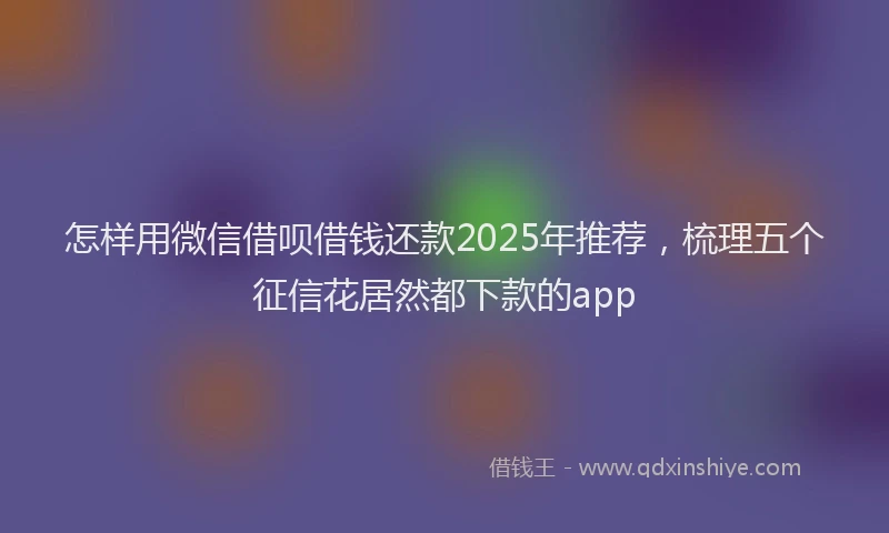 怎样用微信借呗借钱还款2025年推荐，梳理五个征信花居然都下款的app
