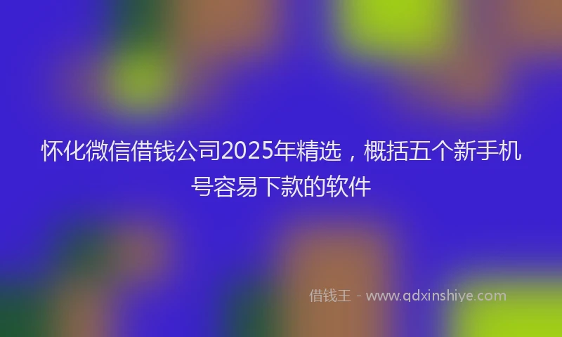 怀化微信借钱公司2025年精选，概括五个新手机号容易下款的软件