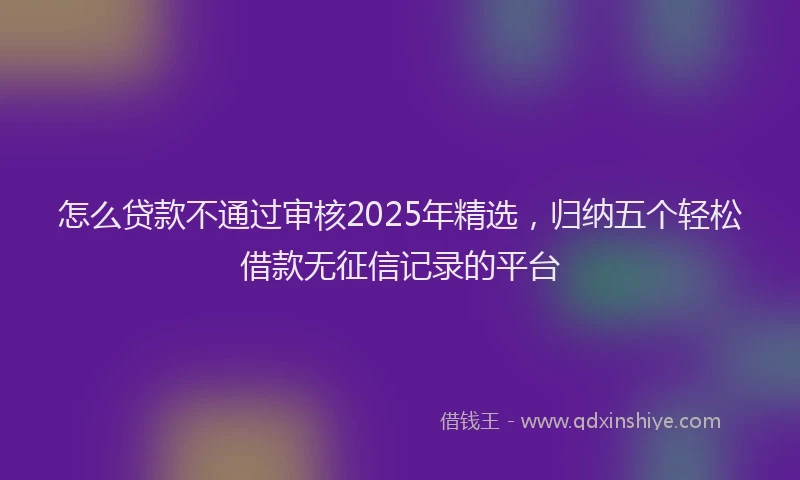 怎么贷款不通过审核2025年精选，归纳五个轻松借款无征信记录的平台