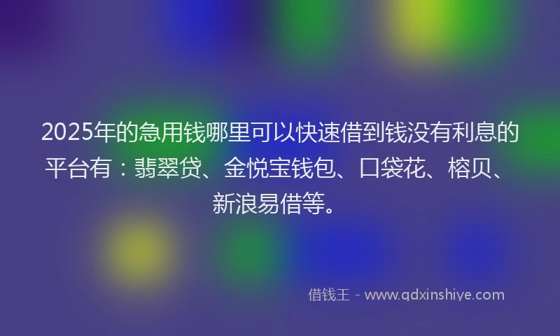 2025年的急用钱哪里可以快速借到钱没有利息的平台有：翡翠贷、金悦宝钱包、口袋花、榕贝、新浪易借等。