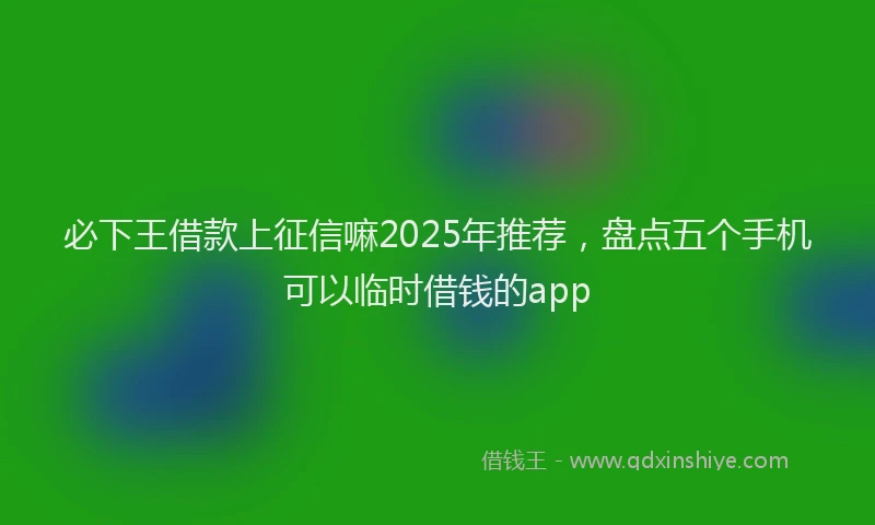 必下王借款上征信嘛2025年推荐，盘点五个手机可以临时借钱的app