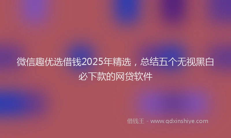 微信趣优选借钱2025年精选，总结五个无视黑白必下款的网贷软件