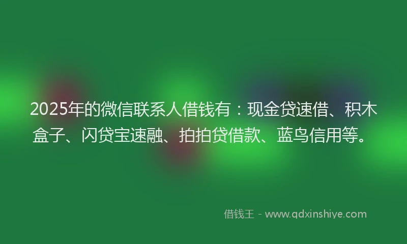 2025年的微信联系人借钱有：现金贷速借、积木盒子、闪贷宝速融、拍拍贷借款、蓝鸟信用等。