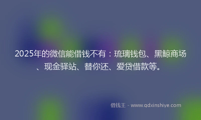 2025年的微信能借钱不有：琉璃钱包、黑鲸商场、现金驿站、替你还、爱贷借款等。