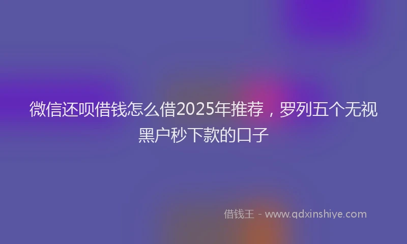 微信还呗借钱怎么借2025年推荐，罗列五个无视黑户秒下款的口子