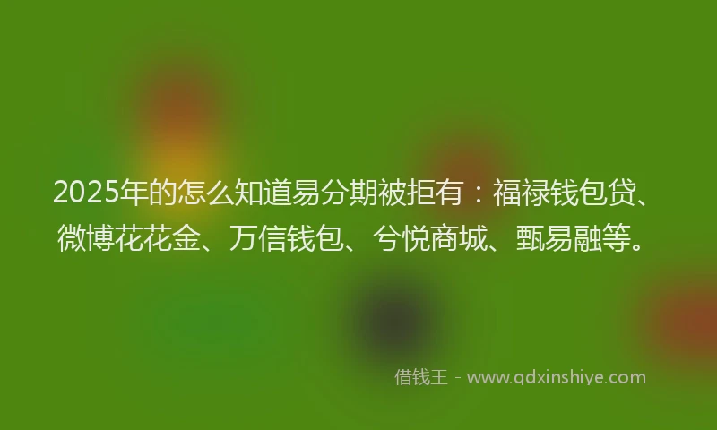 2025年的怎么知道易分期被拒有：福禄钱包贷、微博花花金、万信钱包、兮悦商城、甄易融等。