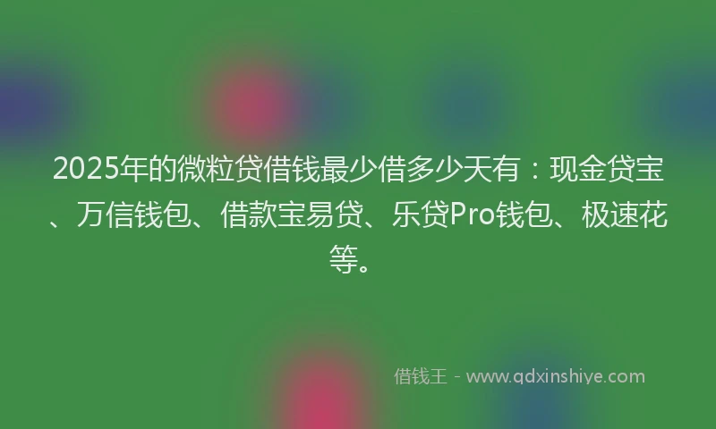 2025年的微粒贷借钱最少借多少天有：现金贷宝、万信钱包、借款宝易贷、乐贷Pro钱包、极速花等。