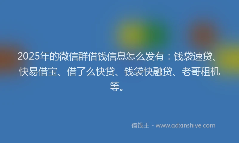 2025年的微信群借钱信息怎么发有：钱袋速贷、快易借宝、借了么快贷、钱袋快融贷、老哥租机等。