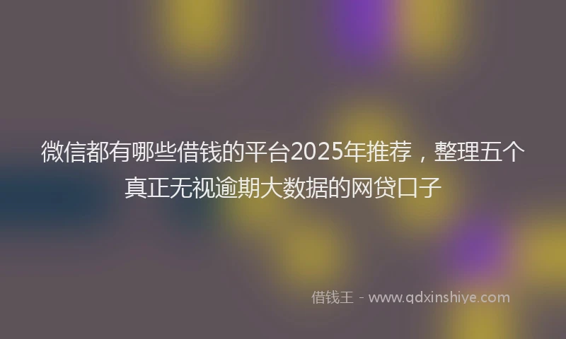微信都有哪些借钱的平台2025年推荐，整理五个真正无视逾期大数据的网贷口子