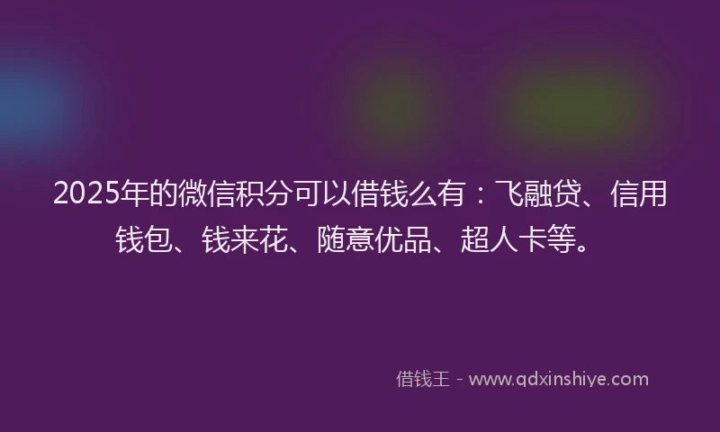 2025年的微信积分可以借钱么有：飞融贷、信用钱包、钱来花、随意优品、超人卡等。