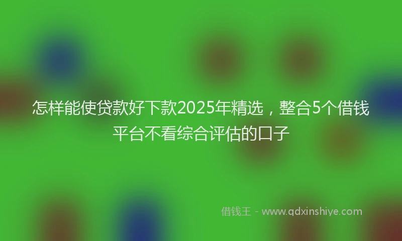 怎样能使贷款好下款2025年精选，整合5个借钱平台不看综合评估的口子