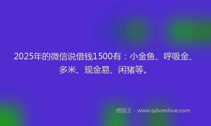 2025年的微信说借钱1500有：小金鱼、呼吸金、多米、现金易、闲猪等。