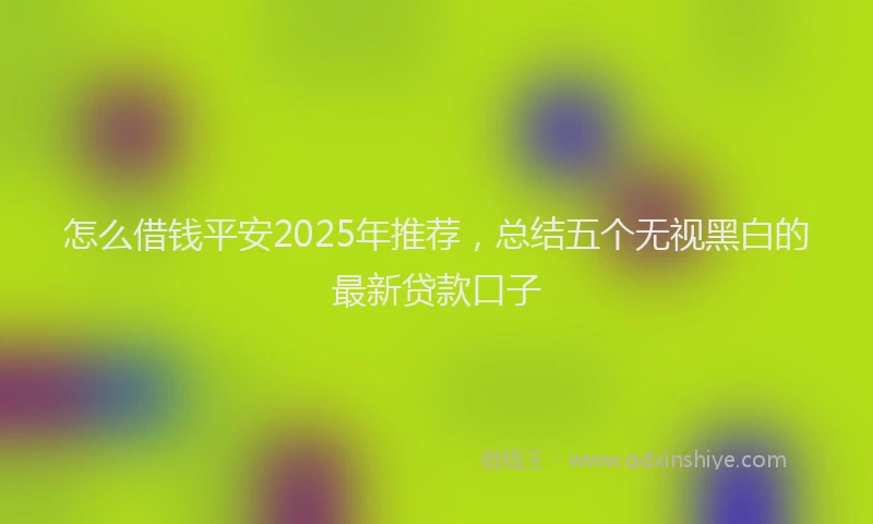 怎么借钱平安2025年推荐，总结五个无视黑白的最新贷款口子
