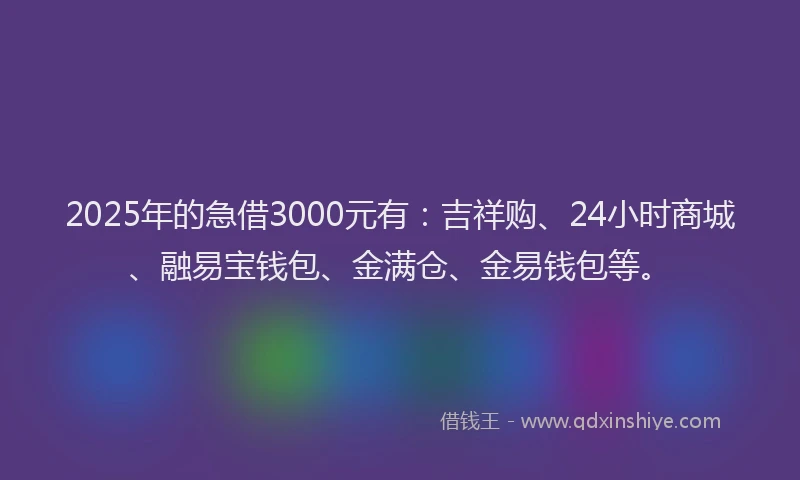 2025年的急借3000元有：吉祥购、24小时商城、融易宝钱包、金满仓、金易钱包等。