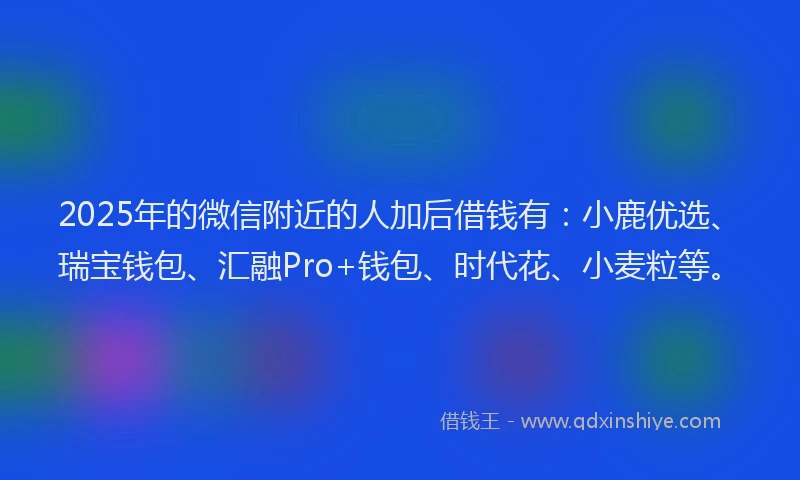 2025年的微信附近的人加后借钱有：小鹿优选、瑞宝钱包、汇融Pro+钱包、时代花、小麦粒等。