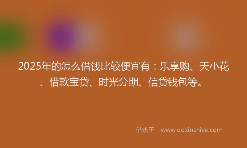 2025年的怎么借钱比较便宜有：乐享购、天小花、借款宝贷、时光分期、信贷钱包等。