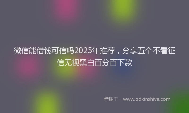 微信能借钱可信吗2025年推荐，分享五个不看征信无视黑白百分百下款
