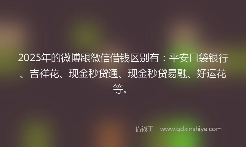 2025年的微博跟微信借钱区别有：平安口袋银行、吉祥花、现金秒贷通、现金秒贷易融、好运花等。