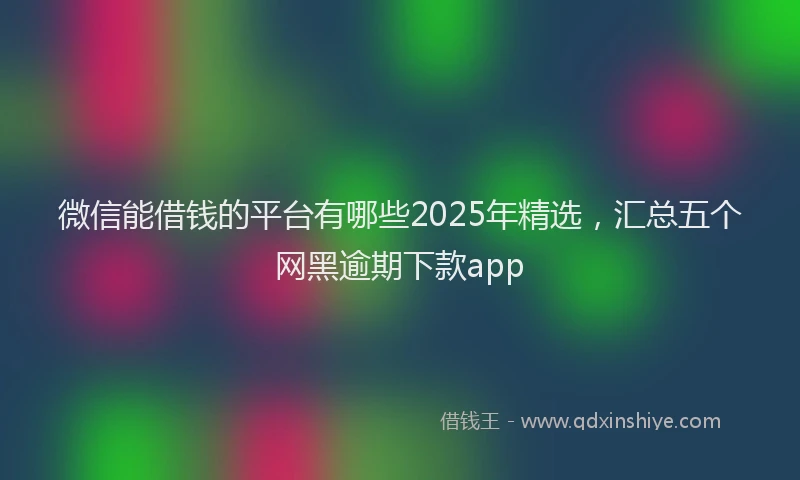 微信能借钱的平台有哪些2025年精选，汇总五个网黑逾期下款app