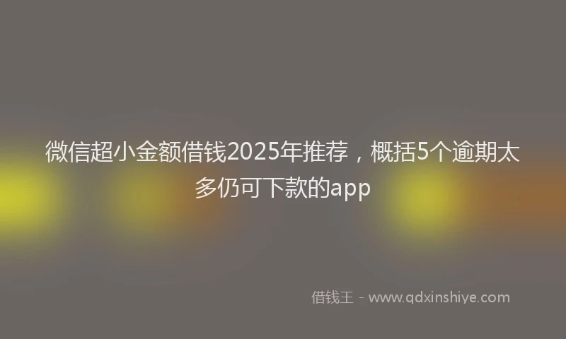 微信超小金额借钱2025年推荐，概括5个逾期太多仍可下款的app
