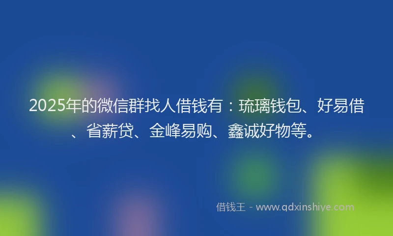 2025年的微信群找人借钱有：琉璃钱包、好易借、省薪贷、金峰易购、鑫诚好物等。