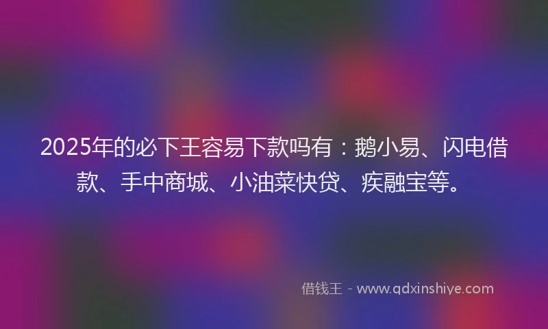 2025年的必下王容易下款吗有：鹅小易、闪电借款、手中商城、小油菜快贷、疾融宝等。