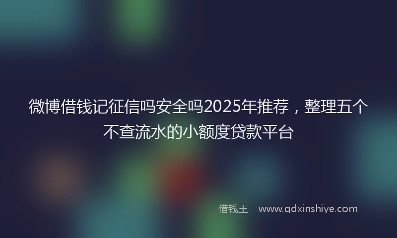 微博借钱记征信吗安全吗2025年推荐，整理五个不查流水的小额度贷款平台