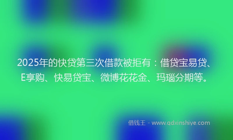 2025年的快贷第三次借款被拒有：借贷宝易贷、E享购、快易贷宝、微博花花金、玛瑙分期等。