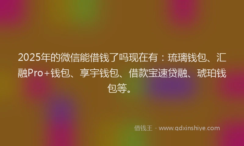 2025年的微信能借钱了吗现在有：琉璃钱包、汇融Pro+钱包、享宇钱包、借款宝速贷融、琥珀钱包等。