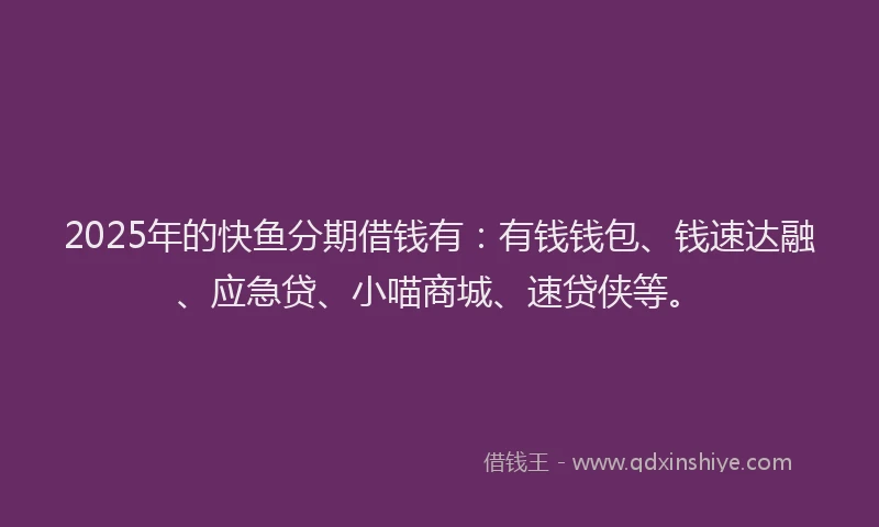 2025年的快鱼分期借钱有：有钱钱包、钱速达融、应急贷、小喵商城、速贷侠等。