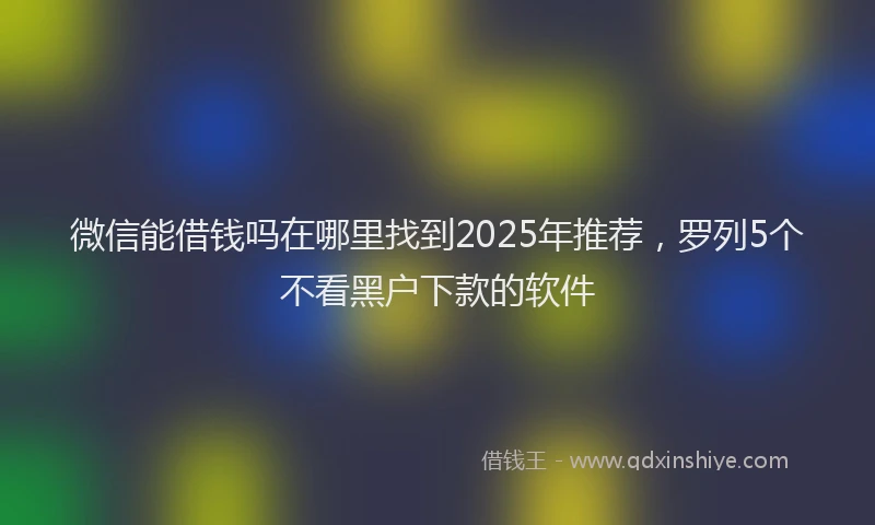微信能借钱吗在哪里找到2025年推荐，罗列5个不看黑户下款的软件