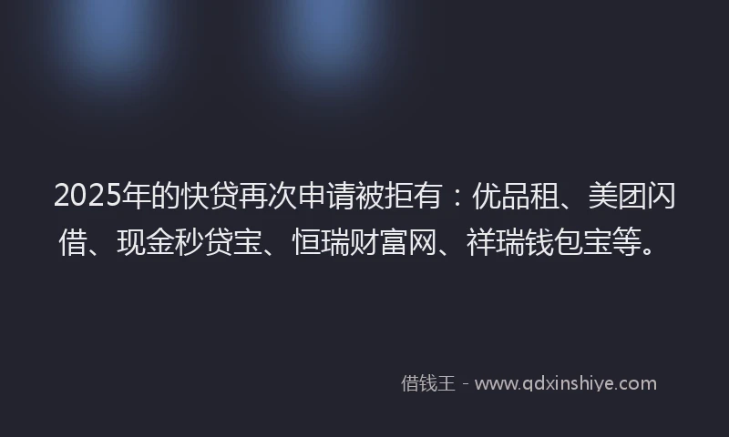 2025年的快贷再次申请被拒有：优品租、美团闪借、现金秒贷宝、恒瑞财富网、祥瑞钱包宝等。