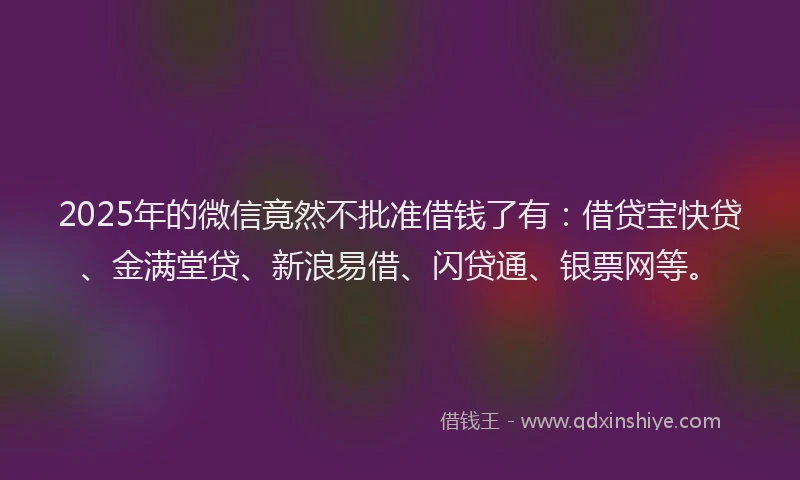 2025年的微信竟然不批准借钱了有：借贷宝快贷、金满堂贷、新浪易借、闪贷通、银票网等。
