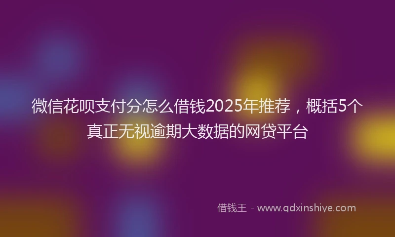 微信花呗支付分怎么借钱2025年推荐，概括5个真正无视逾期大数据的网贷平台