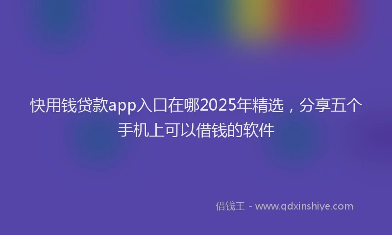 快用钱贷款app入口在哪2025年精选，分享五个手机上可以借钱的软件